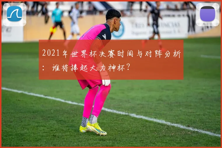 2021年世界杯决赛时间与对阵分析：谁将捧起大力神杯？