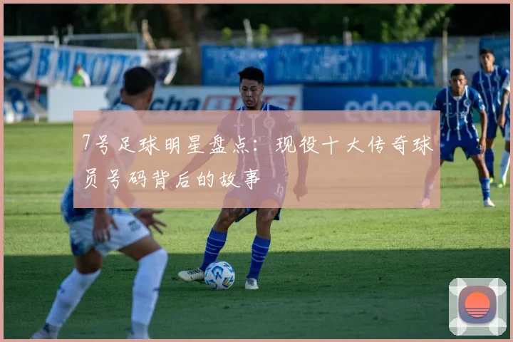 7号足球明星盘点：现役十大传奇球员号码背后的故事