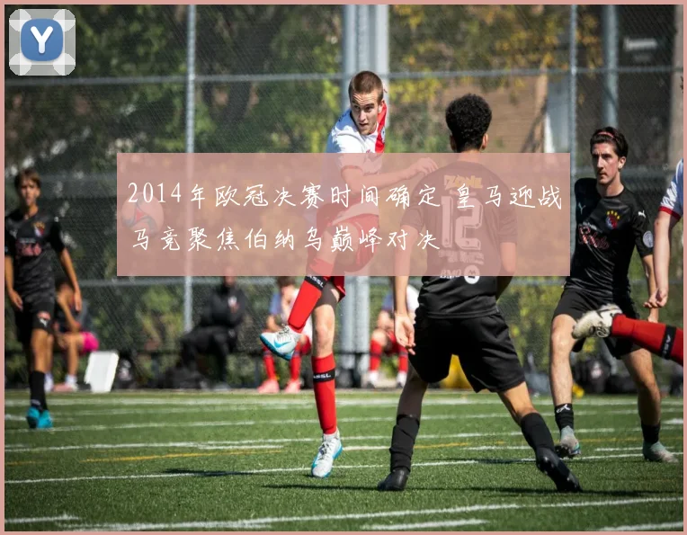 2014年欧冠决赛时间确定 皇马迎战马竞聚焦伯纳乌巅峰对决