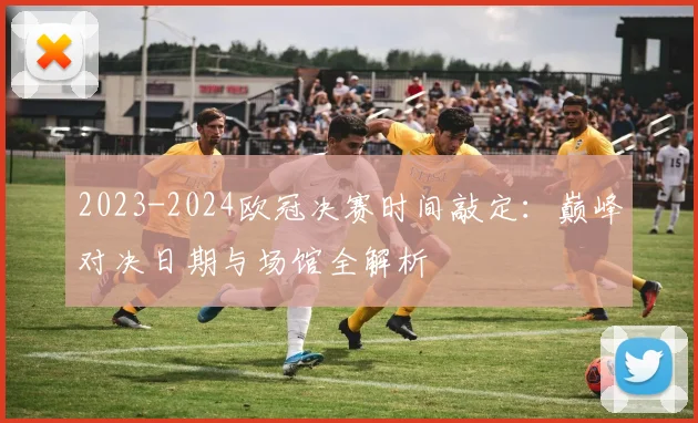 2023-2024欧冠决赛时间敲定：巅峰对决日期与场馆全解析