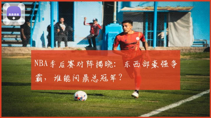 NBA季后赛对阵揭晓：东西部豪强争霸，谁能问鼎总冠军？