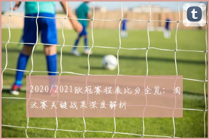 2020/2021欧冠赛程表比分全览：淘汰赛关键战果深度解析