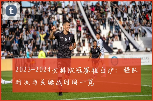 2023-2024女排欧冠赛程出炉：强队对决与关键战时间一览