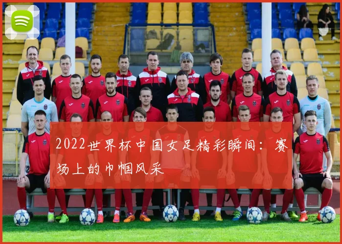 2022世界杯中国女足精彩瞬间：赛场上的巾帼风采